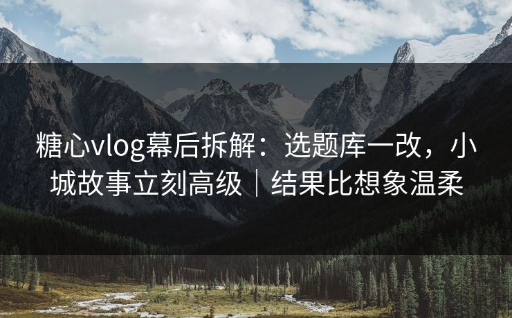 糖心vlog幕后拆解：选题库一改，小城故事立刻高级｜结果比想象温柔
