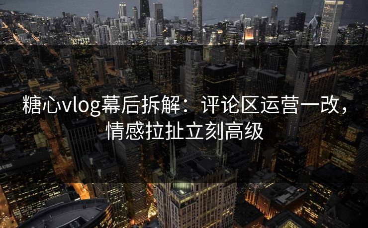 糖心vlog幕后拆解：评论区运营一改，情感拉扯立刻高级