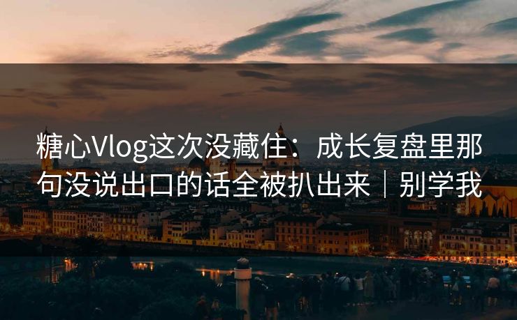 糖心Vlog这次没藏住：成长复盘里那句没说出口的话全被扒出来｜别学我