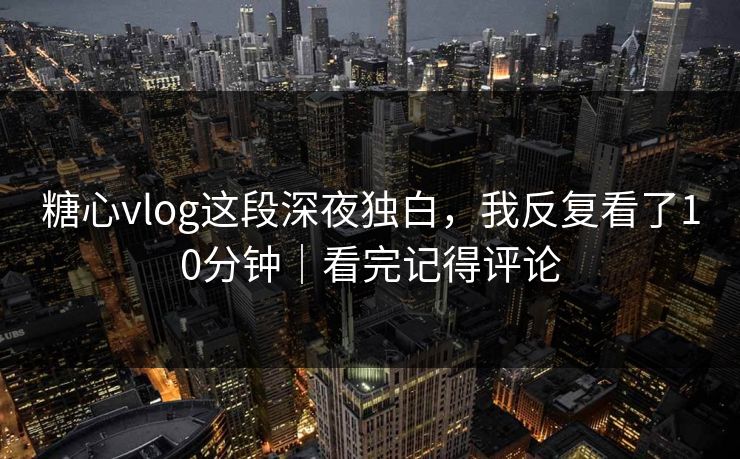 糖心vlog这段深夜独白，我反复看了10分钟｜看完记得评论