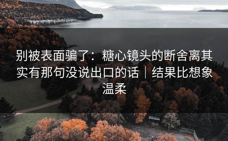 别被表面骗了：糖心镜头的断舍离其实有那句没说出口的话｜结果比想象温柔