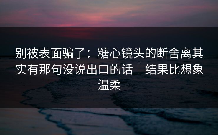 别被表面骗了：糖心镜头的断舍离其实有那句没说出口的话｜结果比想象温柔