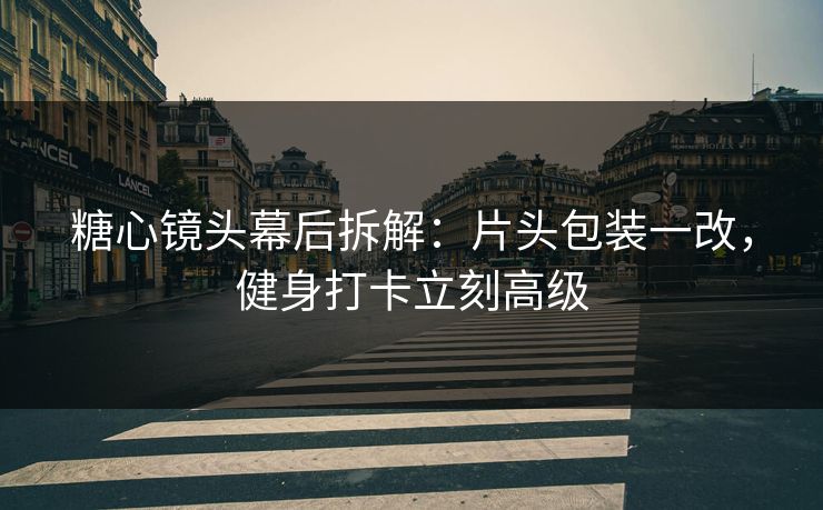 糖心镜头幕后拆解：片头包装一改，健身打卡立刻高级