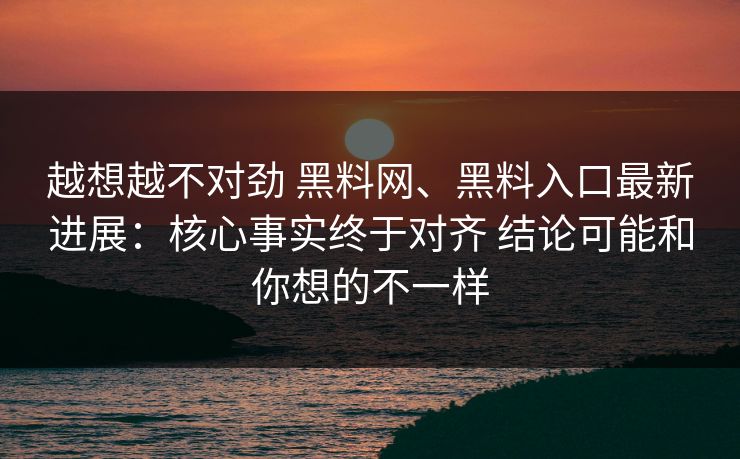 越想越不对劲 <strong>黑料网</strong>、黑料入口最新进展：核心事实终于对齐 结论可能和你想的不一样