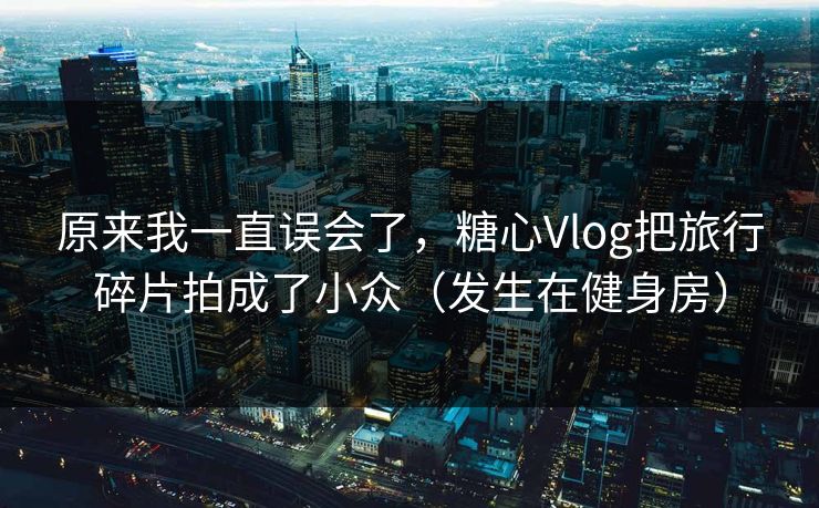 原来我一直误会了，糖心Vlog把旅行碎片拍成了小众（发生在健身房）