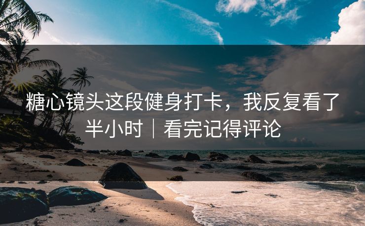 糖心镜头这段健身打卡，我反复看了半小时｜看完记得评论
