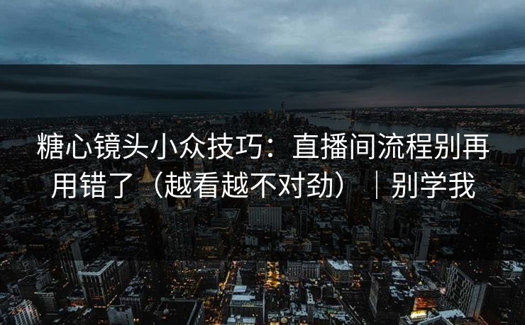 糖心镜头小众技巧：直播间流程别再用错了（越看越不对劲）｜别学我
