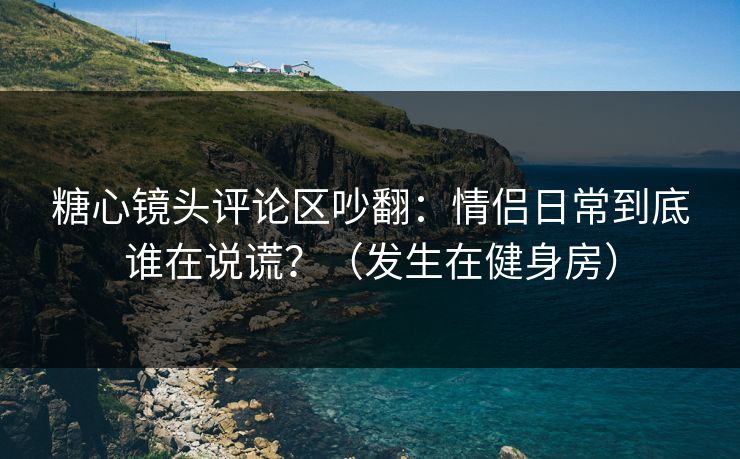 糖心镜头评论区吵翻：情侣日常到底谁在说谎？（发生在健身房）