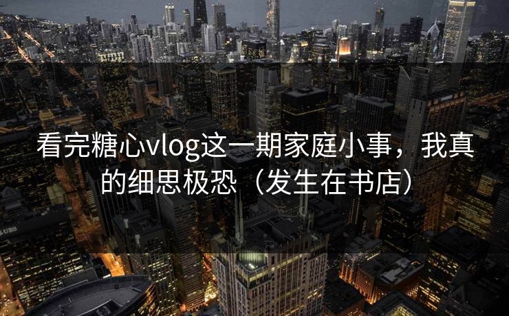 看完糖心vlog这一期家庭小事，我真的细思极恐（发生在书店）