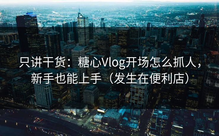 只讲干货：糖心Vlog开场怎么抓人，新手也能上手（发生在便利店）