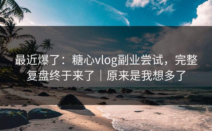 最近爆了：糖心vlog副业尝试，完整复盘终于来了｜原来是我想多了