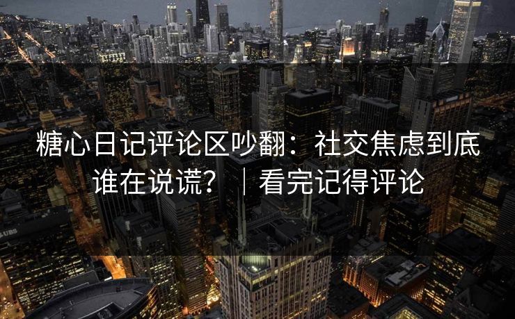 糖心日记评论区吵翻：社交焦虑到底谁在说谎？｜看完记得评论