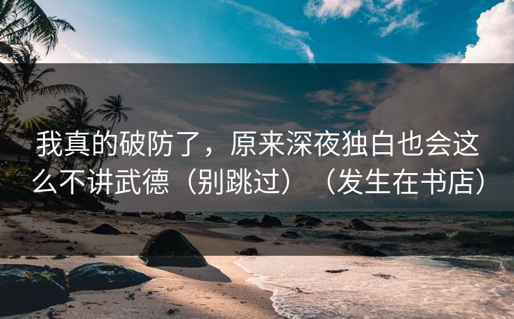 我真的破防了，原来深夜独白也会这么不讲武德（别跳过）（发生在书店）