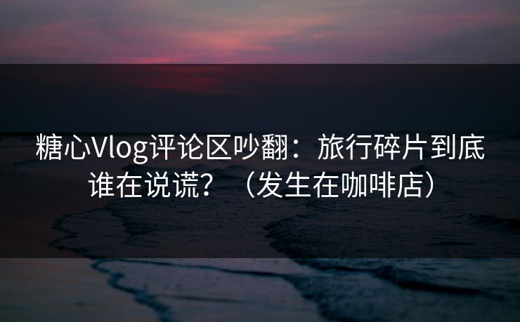 糖心Vlog评论区吵翻：旅行碎片到底谁在说谎？（发生在咖啡店）