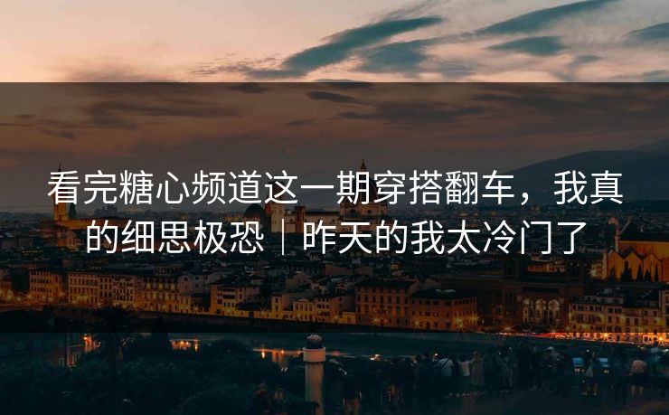 看完糖心频道这一期穿搭翻车，我真的细思极恐｜昨天的我太冷门了