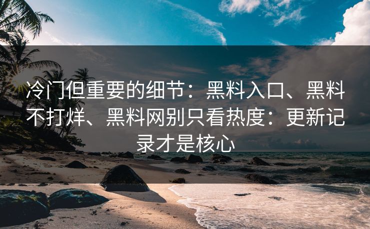 冷门但重要的细节：黑料入口、黑料不打烊、黑料网别只看热度：更新记录才是核心