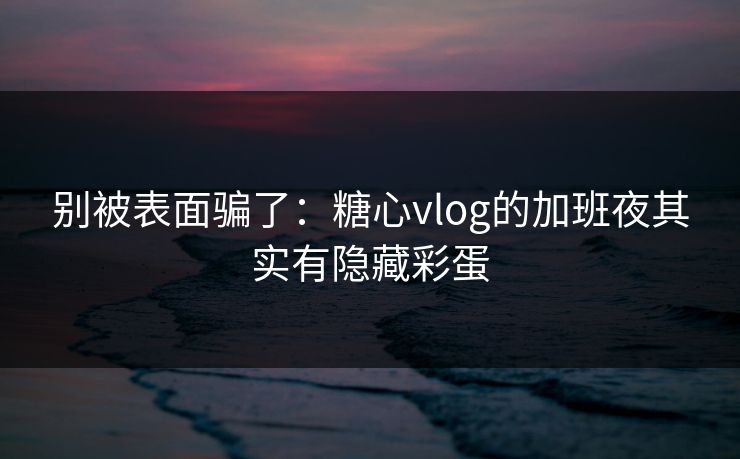 别被表面骗了：糖心vlog的加班夜其实有隐藏彩蛋