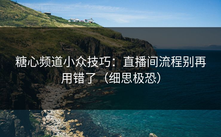 糖心频道小众技巧：直播间流程别再用错了（细思极恐）