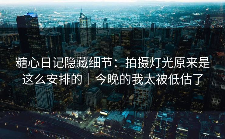 糖心日记隐藏细节：拍摄灯光原来是这么安排的｜今晚的我太被低估了