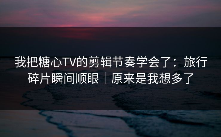 我把糖心TV的剪辑节奏学会了：旅行碎片瞬间顺眼｜原来是我想多了