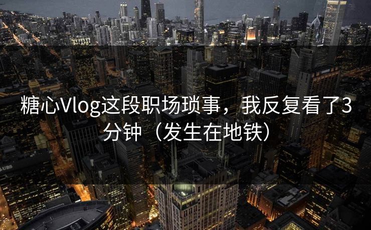 糖心Vlog这段职场琐事，我反复看了3分钟（发生在地铁）