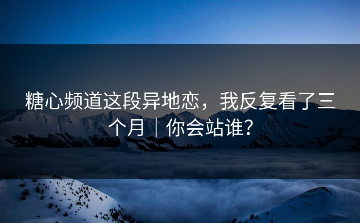 糖心频道这段异地恋，我反复看了三个月｜你会站谁？