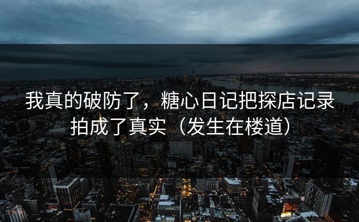 我真的破防了，糖心日记把探店记录拍成了真实（发生在楼道）